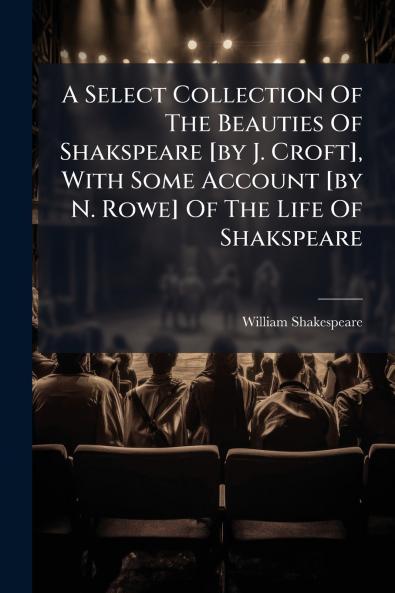 A Select Collection Of The Beauties Of Shakspeare [by J. Croft] With Some Account [by N. Rowe] Of The Life Of Shakspeare