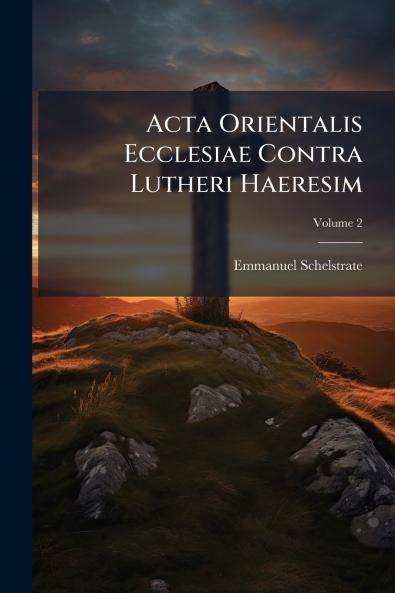Acta Orientalis Ecclesiae Contra Lutheri Haeresim; Volume 2