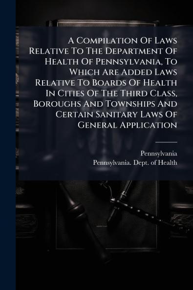 A Compilation Of Laws Relative To The Department Of Health Of Pennsylvania To Which Are Added Laws Relative To Boards Of Health In Cities Of The Third Class Boroughs And Townships And Certain Sanitary Laws Of General Application