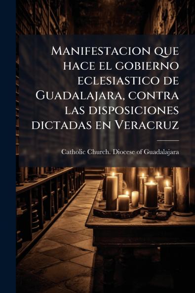 Manifestacion que hace el gobierno eclesiastico de Guadalajara contra las disposiciones dictadas en Veracruz