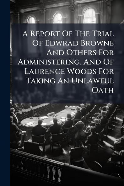 A Report Of The Trial Of Edwrad Browne And Others For Administering And Of Laurence Woods For Taking An Unlawful Oath