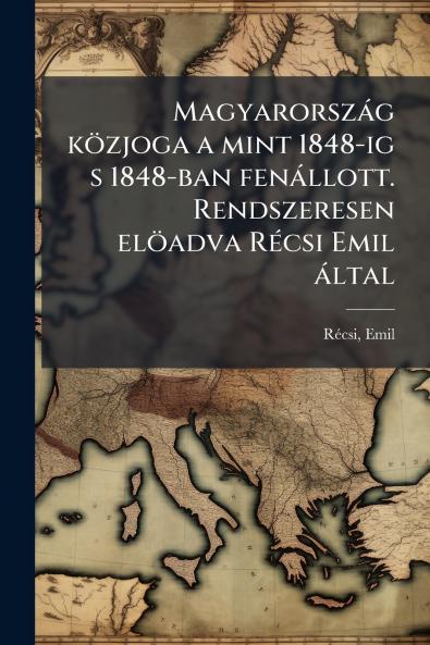 Magyarország közjoga a mint 1848-ig s 1848-ban fenállott. Rendszeresen elöadva Récsi Emil által