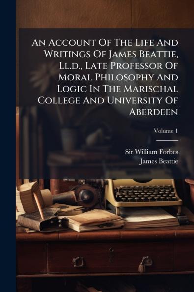 An Account Of The Life And Writings Of James Beattie Ll.d. Late Professor Of Moral Philosophy And Logic In The Marischal College And University Of Aberdeen