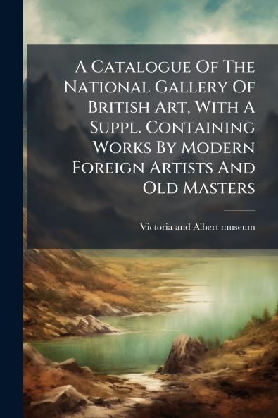 A Catalogue Of The National Gallery Of British Art With A Suppl. Containing Works By Modern Foreign Artists And Old Masters