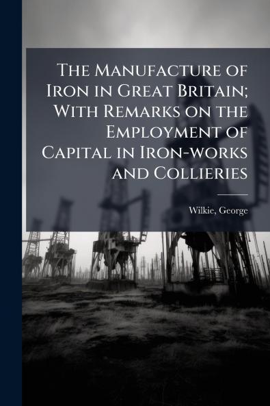 The Manufacture of Iron in Great Britain; With Remarks on the Employment of Capital in Iron-works and Collieries