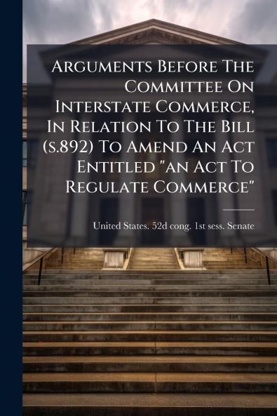 Arguments Before The Committee On Interstate Commerce In Relation To The Bill (s.892) To Amend An Act Entitled an Act To Regulate Commerce