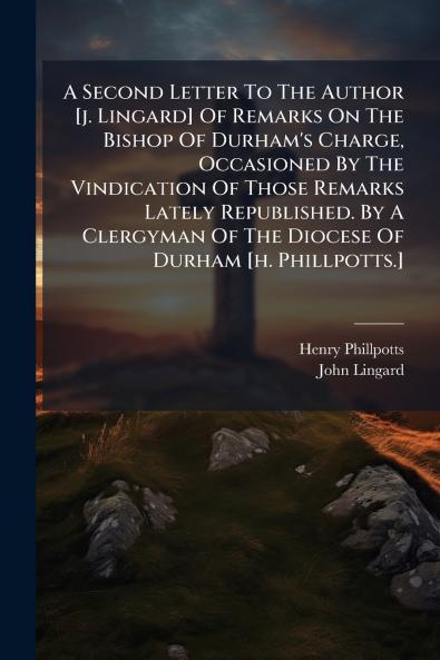 A Second Letter To The Author [j. Lingard] Of Remarks On The Bishop Of Durham's Charge Occasioned By The Vindication Of Those Remarks Lately Republished. By A Clergyman Of The Diocese Of Durham [h. Phillpotts.]