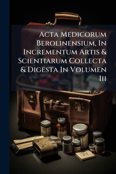 Acta Medicorum Berolinensium In Incrementum Artis & Scientiarum Collecta & Digesta In Volumen Iii
