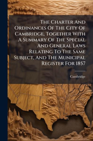 The Charter And Ordinances Of The City Of Cambridge Together With A Summary Of The Special And General Laws Relating To The Same Subject And The Municipal Register For 1857