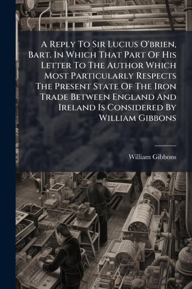 A Reply To Sir Lucius O'brien Bart. In Which That Part Of His Letter To The Author Which Most Particularly Respects The Present State Of The Iron Trade Between England And Ireland Is Considered By William Gibbons