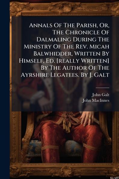 Annals Of The Parish Or The Chronicle Of Dalmaling During The Ministry Of The Rev. Micah Balwhidder Written By Himself Ed. [really Written] By The Author Of The Ayrshire Legatees. By J. Galt