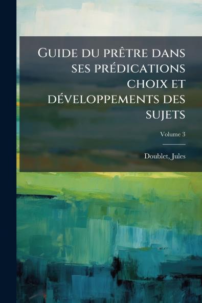 Guide du prêtre dans ses prédications choix et développements des sujets; Volume 3