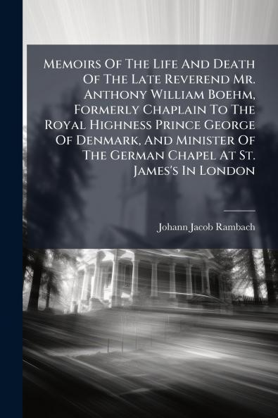 Memoirs Of The Life And Death Of The Late Reverend Mr. Anthony William Boehm Formerly Chaplain To The Royal Highness Prince George Of Denmark And Minister Of The German Chapel At St. James's In London
