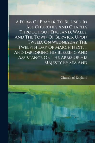 A Form Of Prayer To Be Used In All Churches And Chapels Throughout England Wales And The Town Of Berwick Upon Tweed On Wednesday The Twelfth Day Of March Next ... And Imploring His Blessing And Assistance On The Arms Of His Majesty By Sea And