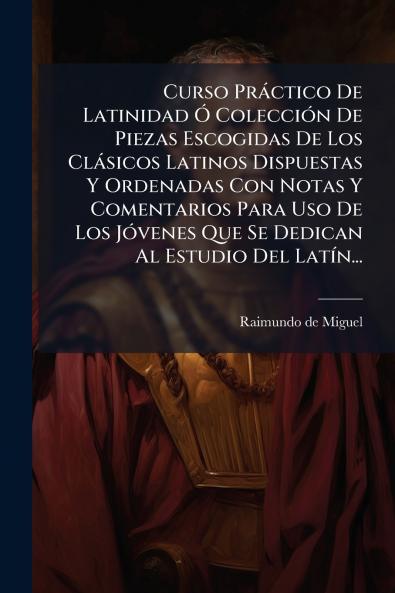 Curso Práctico De Latinidad Ó Colección De Piezas Escogidas De Los Clásicos Latinos Dispuestas Y Ordenadas Con Notas Y Comentarios Para Uso De Los Jóvenes Que Se Dedican Al Estudio Del Latín...