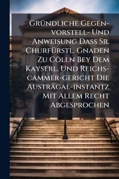 Gründliche Gegen-vorstell- Und Anweisung Daß Sr. Churfürstl. Gnaden Zu Cölln Bey Dem Kayserl. Und Reichs-cammer-gericht Die Austrägal-instantz Mit Allem Recht Abgesprochen