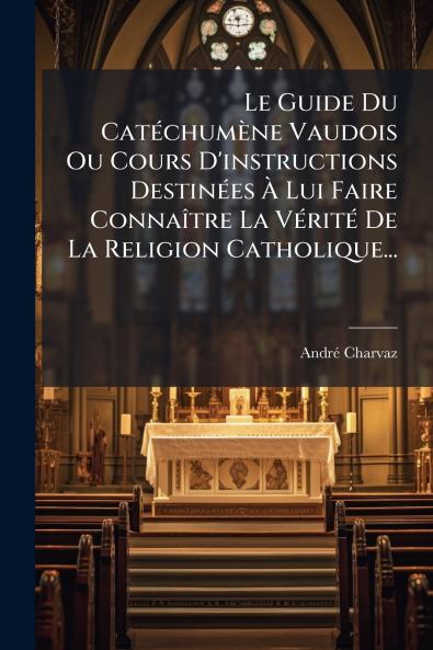 Le Guide Du Catéchumène Vaudois Ou Cours D'instructions Destinées À Lui Faire Connaître La Vérité De La Religion Catholique...