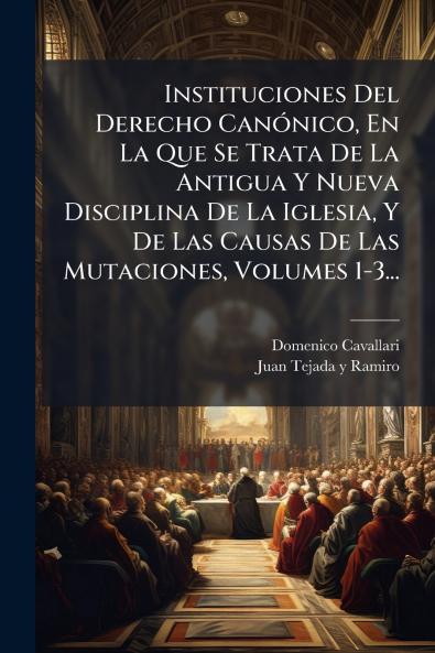 Instituciones Del Derecho Canónico En La Que Se Trata De La Antigua Y Nueva Disciplina De La Iglesia Y De Las Causas De Las Mutaciones Volumes 1-3...
