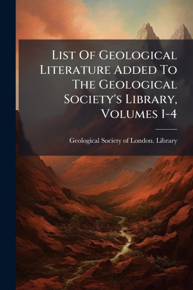 List Of Geological Literature Added To The Geological Society's Library Volumes 1-4