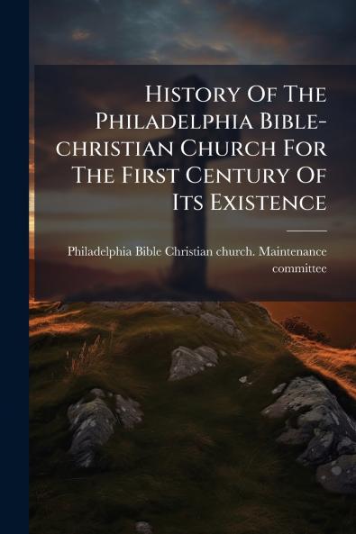 History Of The Philadelphia Bible-christian Church For The First Century Of Its Existence