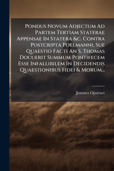 Pondus Novum Adjectum Ad Partem Tertiam Staterae Appensae In Statera &c. Contra Postcripta Poelmanni Sue Quaestio Facti An S. Thomas Docuerit Summum Pontifecem Esse Infallibilem In Decidendis Quaestionibus Fidei & Morum...