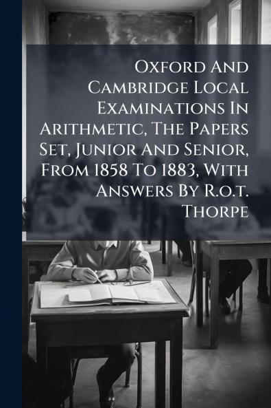 Oxford And Cambridge Local Examinations In Arithmetic The Papers Set Junior And Senior From 1858 To 1883 With Answers By R.o.t. Thorpe