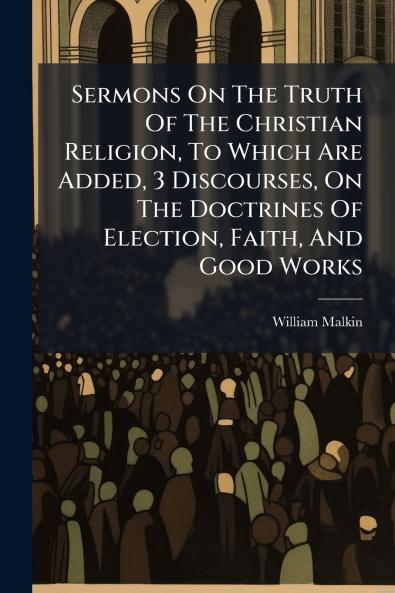 Sermons On The Truth Of The Christian Religion To Which Are Added 3 Discourses On The Doctrines Of Election Faith And Good Works