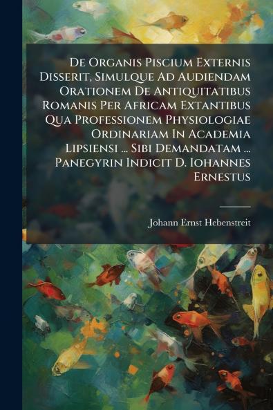 De Organis Piscium Externis Disserit Simulque Ad Audiendam Orationem De Antiquitatibus Romanis Per Africam Extantibus Qua Professionem Physiologiae Ordinariam In Academia Lipsiensi ... Sibi Demandatam ... Panegyrin Indicit D. Iohannes Ernestus