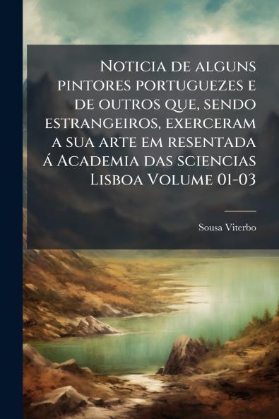 Noticia de alguns pintores portuguezes e de outros que sendo estrangeiros exerceram a sua arte em resentada á Academia das sciencias Lisboa Volume 01-03