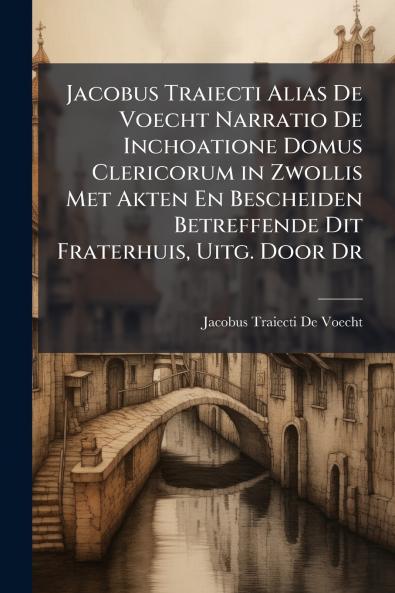 Jacobus Traiecti Alias De Voecht Narratio De Inchoatione Domus Clericorum in Zwollis Met Akten En Bescheiden Betreffende Dit Fraterhuis Uitg. Door Dr