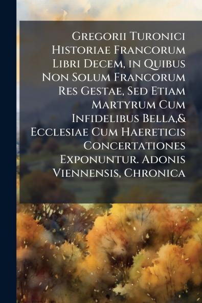 Gregorii Turonici Historiae Francorum Libri Decem in Quibus Non Solum Francorum Res Gestae Sed Etiam Martyrum Cum Infidelibus Bella& Ecclesiae Cum Haereticis Concertationes Exponuntur. Adonis Viennensis Chronica
