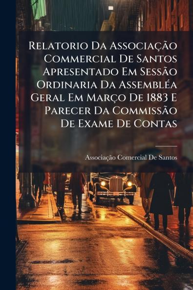 Relatorio Da Associação Commercial De Santos Apresentado Em Sessão Ordinaria Da Assembléa Geral Em Março De 1883 E Parecer Da Commissão De Exame De Contas