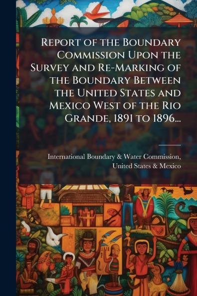 Report of the Boundary Commission Upon the Survey and Re-Marking of the Boundary Between the United States and Mexico West of the Rio Grande 1891 to 1896...