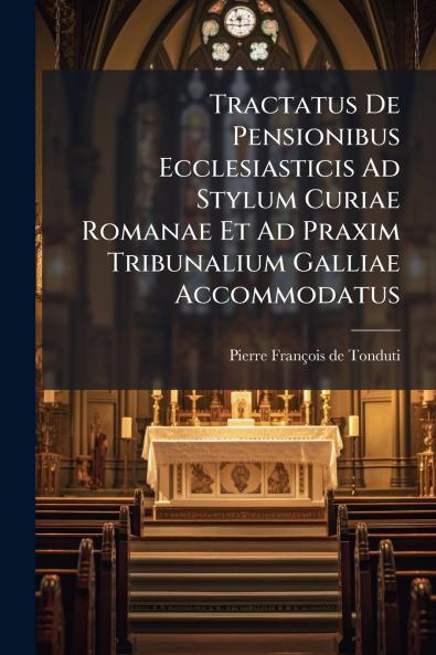 Tractatus De Pensionibus Ecclesiasticis Ad Stylum Curiae Romanae Et Ad Praxim Tribunalium Galliae Accommodatus