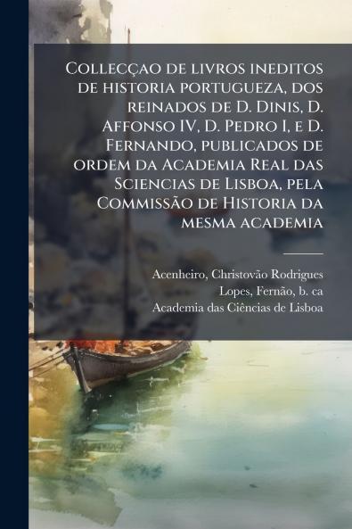 Collecçao de livros ineditos de historia portugueza dos reinados de D. Dinis D. Affonso IV D. Pedro I e D. Fernando publicados de ordem da Academia Real das Sciencias de Lisboa pela Commissão de Historia da mesma academia