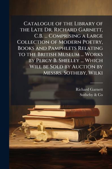 Catalogue of the Library of the Late Dr. Richard Garnett C.B. ... Comprising a Large Collection of Modern Poetry Books and Pamphlets Relating to the British Museum ... Works by Percy B. Shelley ... Which Will be Sold by Auction by Messrs. Sotheby Wilki