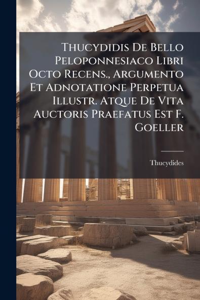 Thucydidis De Bello Peloponnesiaco Libri Octo Recens. Argumento Et Adnotatione Perpetua Illustr. Atque De Vita Auctoris Praefatus Est F. Goeller