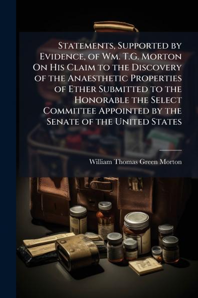 Statements Supported by Evidence of Wm. T.G. Morton On His Claim to the Discovery of the Anaesthetic Properties of Ether Submitted to the Honorable the Select Committee Appointed by the Senate of the United States