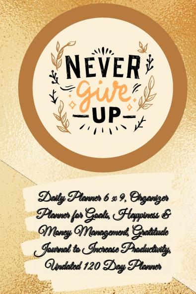 Daily Planner 6 x 9 - NEVER GIVE UP Organizer Planner for Goals Happiness & Money Management Gratitude Journal to Increase Productivity Undated 120 Day Planner