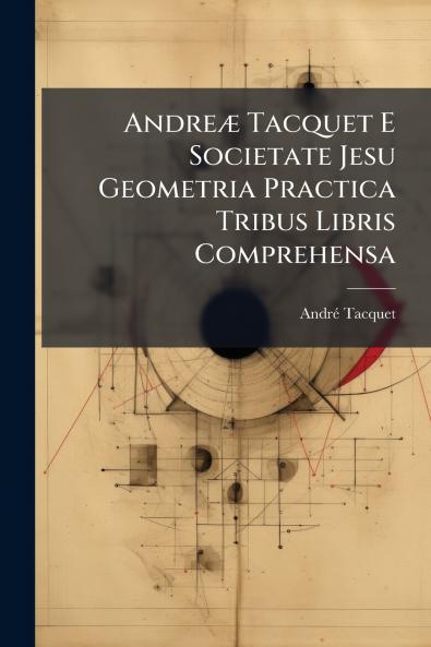 Andreæ Tacquet E Societate Jesu Geometria Practica Tribus Libris Comprehensa