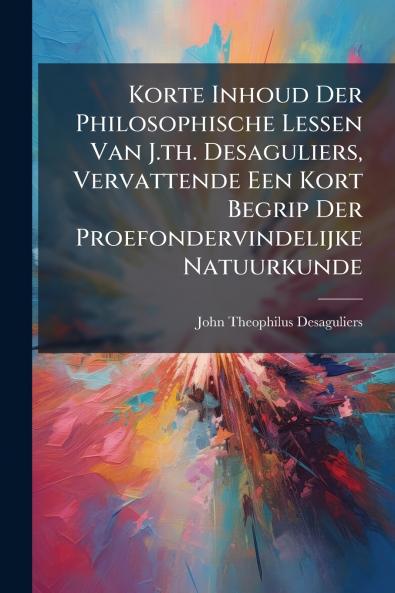 Korte Inhoud Der Philosophische Lessen Van J.th. Desaguliers Vervattende Een Kort Begrip Der Proefondervindelijke Natuurkunde