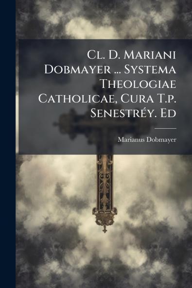 Cl. D. Mariani Dobmayer ... Systema Theologiae Catholicae Cura T.p. Senestréy. Ed