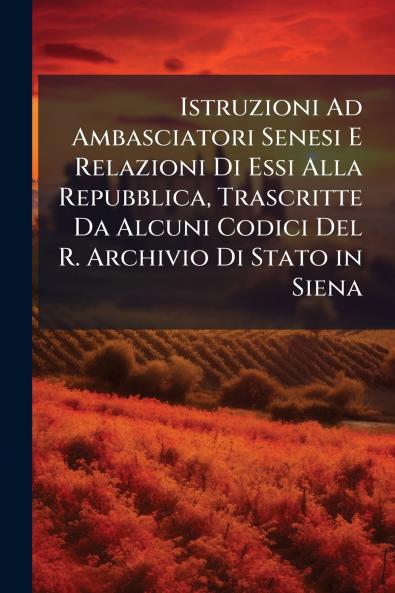 Istruzioni Ad Ambasciatori Senesi E Relazioni Di Essi Alla Repubblica Trascritte Da Alcuni Codici Del R. Archivio Di Stato in Siena