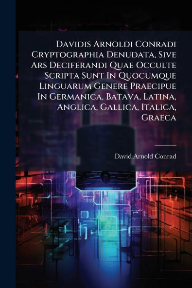 Davidis Arnoldi Conradi Cryptographia Denudata Sive Ars Deciferandi Quae Occulte Scripta Sunt In Quocumque Linguarum Genere Praecipue In Germanica Batava Latina Anglica Gallica Italica Graeca