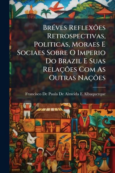 Bréves Reflexões Retrospectivas Politicas Moraes E Sociaes Sobre O Imperio Do Brazil E Suas Relações Com As Outras Nações