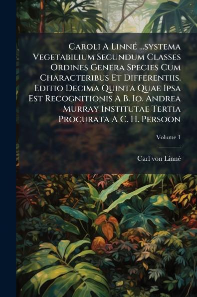 Caroli A Linné ...systema Vegetabilium Secundum Classes Ordines Genera Species Cum Characteribus Et Differentiis. Editio Decima Quinta Quae Ipsa Est Recognitionis A B. Io. Andrea Murray Institutae Tertia Procurata A C. H. Persoon; Volume 1