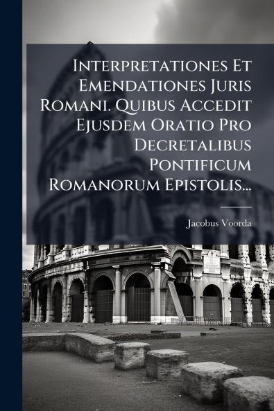 Interpretationes Et Emendationes Juris Romani. Quibus Accedit Ejusdem Oratio Pro Decretalibus Pontificum Romanorum Epistolis...