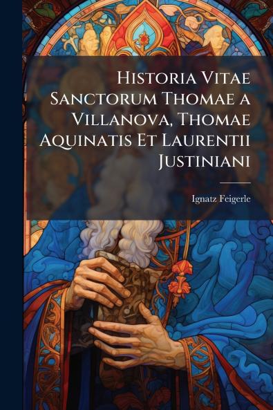 Historia Vitae Sanctorum Thomae a Villanova Thomae Aquinatis Et Laurentii Justiniani