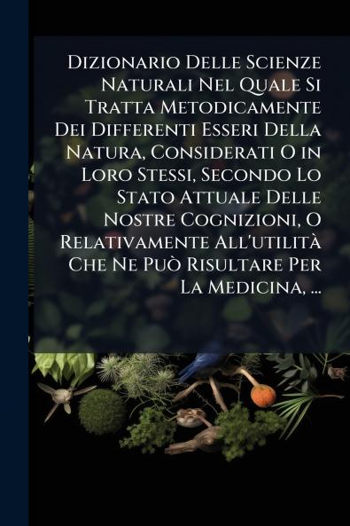 Dizionario Delle Scienze Naturali Nel Quale Si Tratta Metodicamente Dei Differenti Esseri Della Natura Considerati O in Loro Stessi Secondo Lo Stato Attuale Delle Nostre Cognizioni O Relativamente All'utilità Che Ne Può Risultare Per La Medicina ...