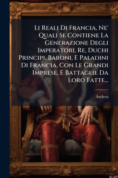 Li Reali Di Francia Ne' Quali Se Contiene La Generazione Degli Imperatori Re Duchi Principi Baroni E Paladini Di Francia Con Le Grandi Imprese E Battaglie Da Loro Fatte...